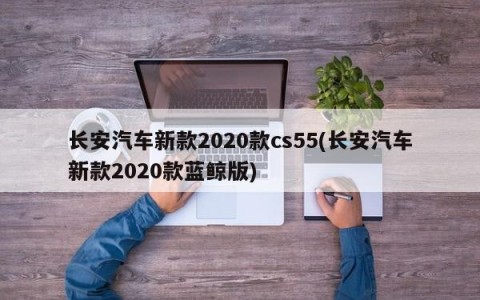 长安汽车新款2020款cs55(长安汽车新款2020款蓝鲸版)
